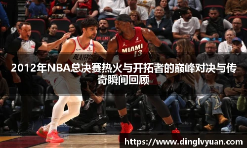 2012年NBA总决赛热火与开拓者的巅峰对决与传奇瞬间回顾